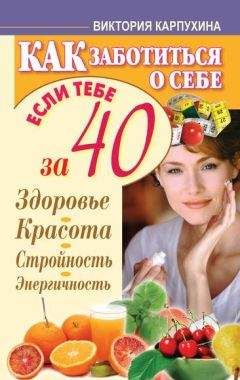 Виктория Карпухина - Как заботиться о себе, если тебе за 40. Здоровье, красота, стройность, энергичность